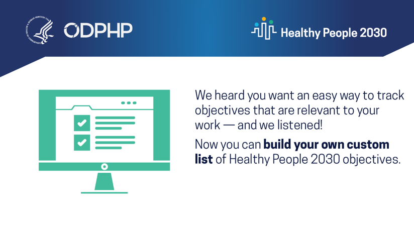 We heard you want an easy way to track objectives that are relevant to your work — and we listened! Now you can build your own custom list of Healthy People 2030 objectives.