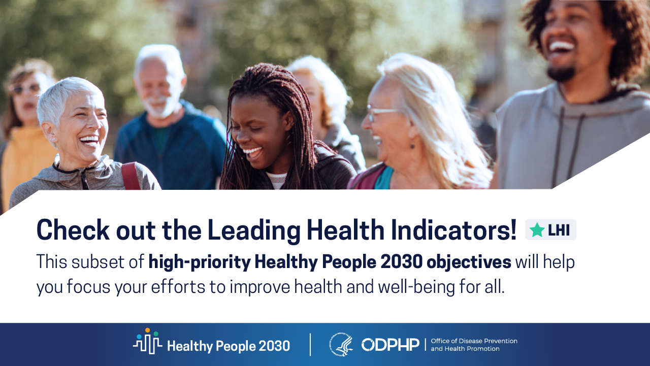 Check out the Leading Health Indicators! This subset of high-priority Healthy People 2030 objectives will help you focus your efforts to improve health and well-being for all.