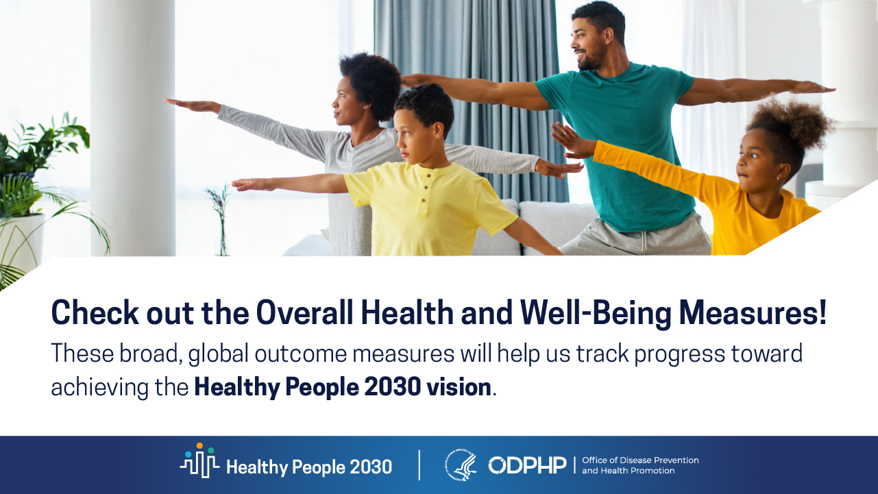 Check out the Overall Health and Well-Being Measures! These broad, global outcome measures will help us track progress toward achieving the Healthy People 2030 vision.