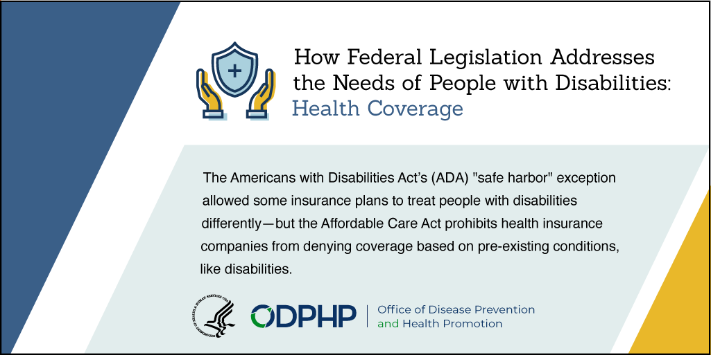 The Americans with Disabilities Act's (ADA) "safe harbor" exception allowed some insurance plans to treat those with disabilities differently. The Affordable Care Act prohibits insurance companies to deny coverage based pre-existing conditions, like disability.