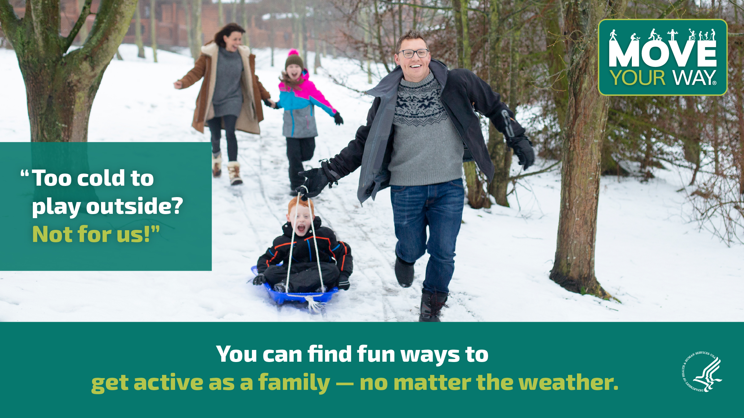 A white mother, white father, and 2 kids are playing out in the snow. The father is pulling the son on a sled as they race downhill. The mother and daughter hold hands as they’re running after them, laughing. The image also shows the Move Your Way logo and the following messages: "Too cold to play outside? Not for us!" and "You can find fun ways to get active as a family — no matter the weather."