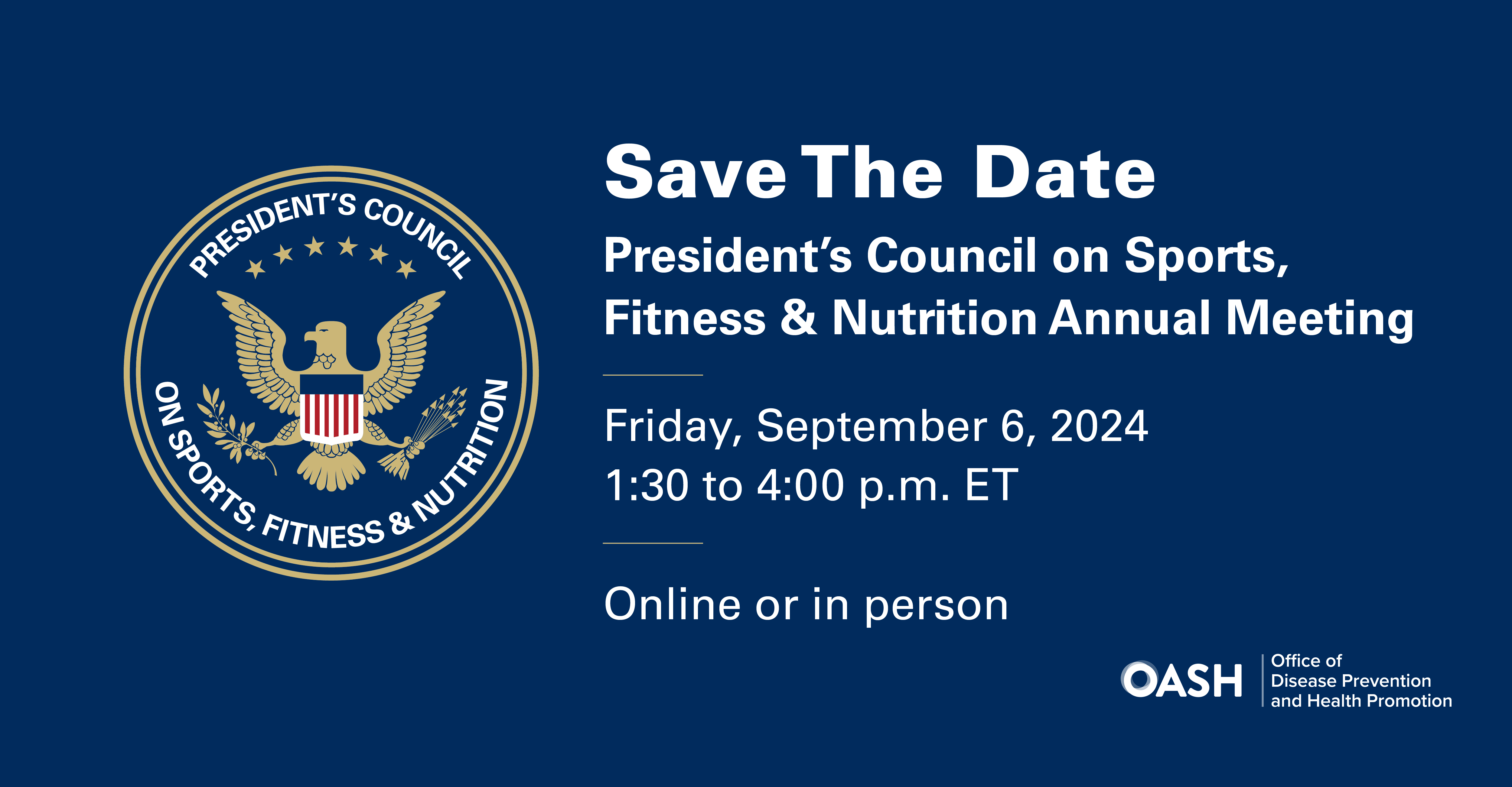 Save The Date. President's Council on Sports, Fitness & Nutrition Annual Meeting. Friday, September 6, 2024. 1:30 to 4:00 p.m. ET. Online or in person. PCSFN Seal and OASH/Office of Disease Prevention and Health Promotion logo.