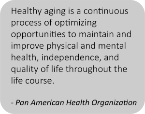 Pan American Health Organization definition of healthy aging is, "Healthy aging is a continuous process of optimizing opportunities to maintain and improve physical and mental health, independence, and quality of life throughout the life course." 