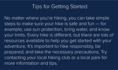 Tips for Getting Started: No matter where you’re hiking, you can take simple steps to make sure your hike is safe and fun — for example, use sun protection, bring water, and know your limits. Every hike is different, but there are lots of resources available to help you get started with your adventure. It’s important to hike responsibly, be prepared, and take the necessary precautions. Try contacting your local hiking club or a local park for more information and tips.